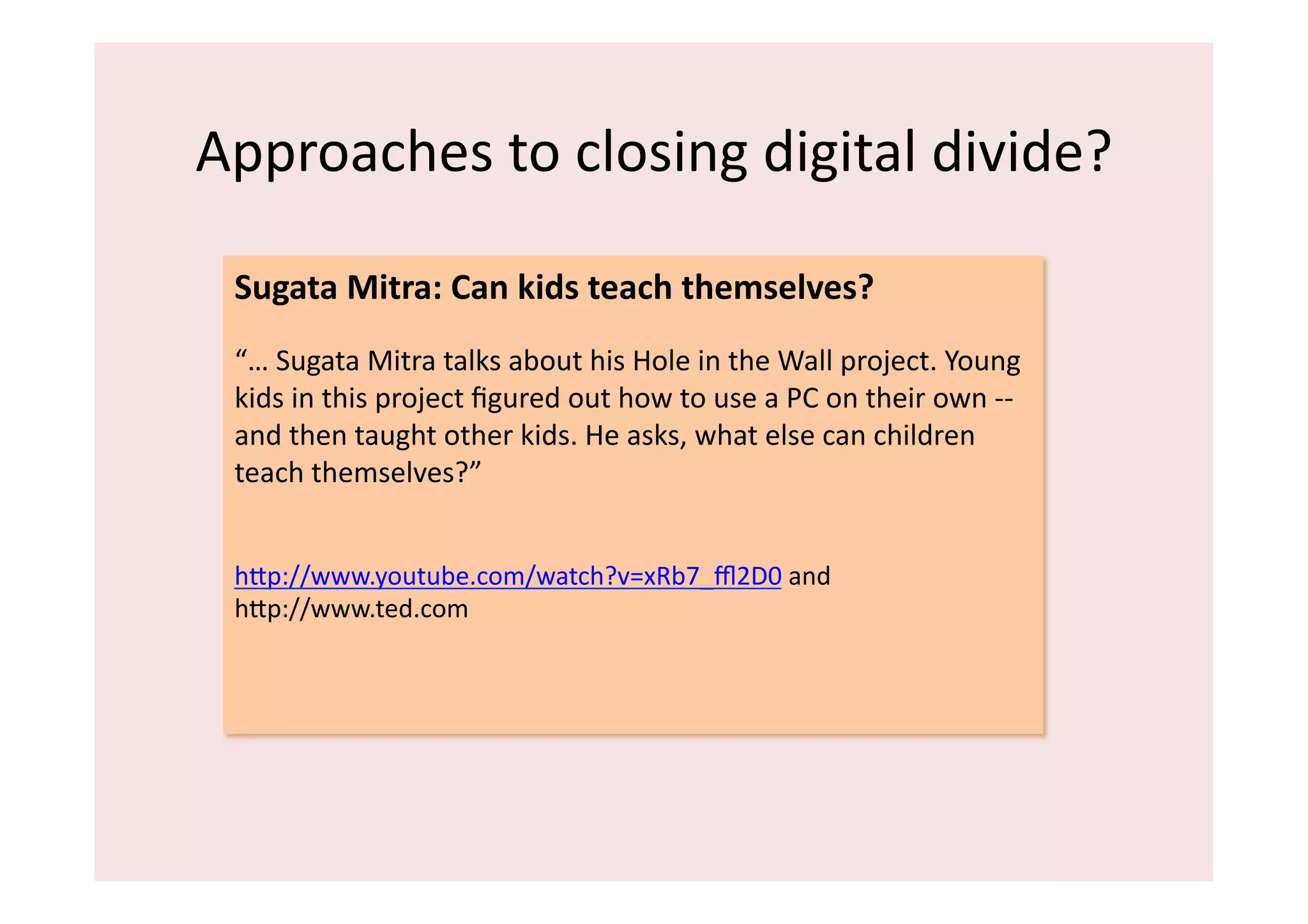 Approaches	
  to	
  closing	
  digital	
  divide?	
  

  Sugata	
  Mitra:	
  Can	
  kids	
  teach	
  themselves?	
  
  “…	
  Sugata	
  Mitra	
  talks	
  about	
  his	
  Hole	
  in	
  the	
  Wall	
  project.	
  Young	
  
  kids	
  in	
  this	
  project	
  ﬁgured	
  out	
  how	
  to	
  use	
  a	
  PC	
  on	
  their	
  own	
  -­‐-­‐	
  
  and	
  then	
  taught	
  other	
  kids.	
  He	
  asks,	
  what	
  else	
  can	
  children	
  
  teach	
  themselves?”	
  


  hip://www.youtube.com/watch?v=xRb7_ﬄ2D0	
  and	
  	
  
  hip://www.ted.com	
  	
  
 