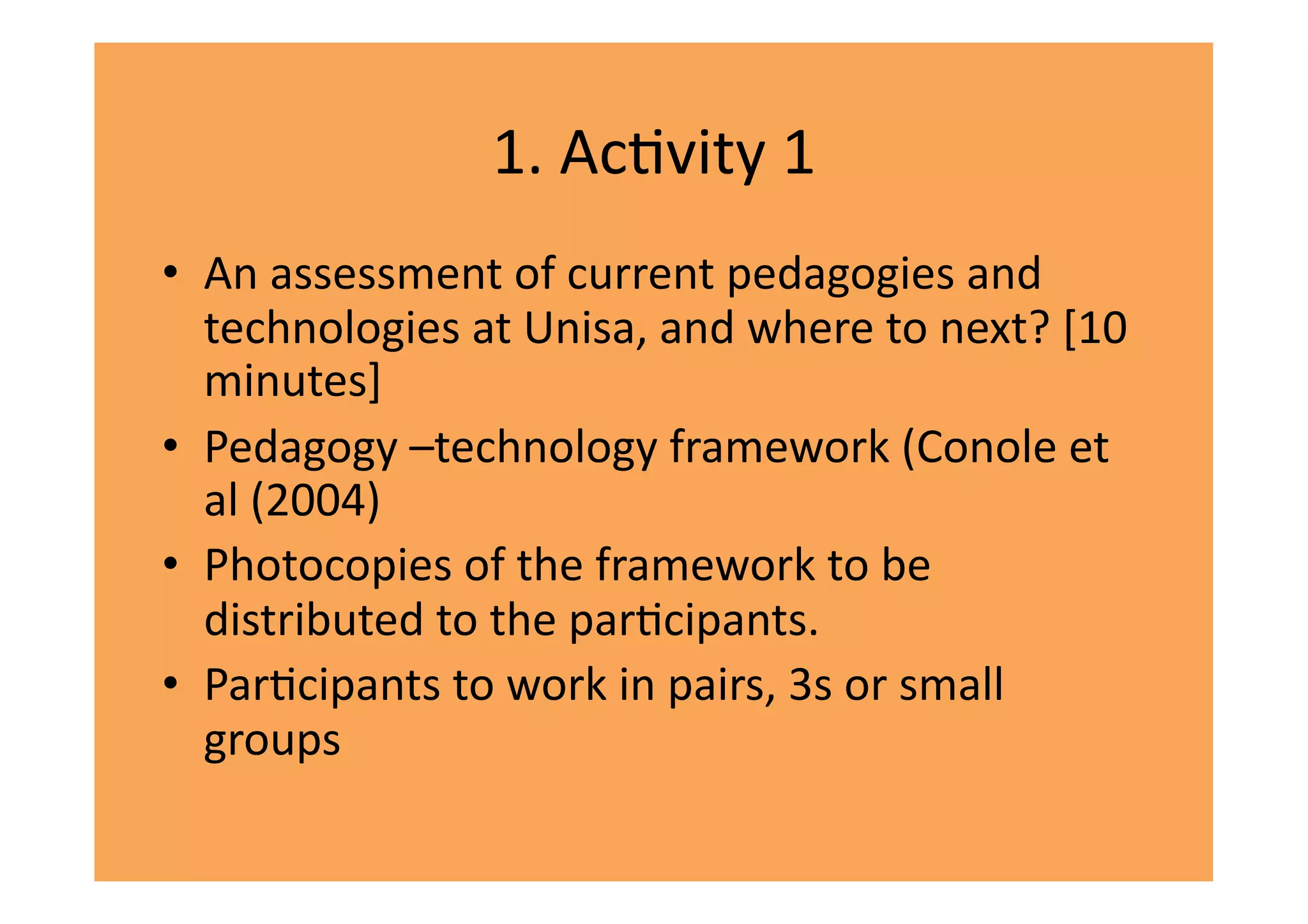 1.	
  AcIvity	
  1	
  
•  An	
  assessment	
  of	
  current	
  pedagogies	
  and	
  	
  
   technologies	
  at	
  Unisa,	
  and	
  where	
  to	
  next?	
  [10	
  
   minutes]	
  
•  Pedagogy	
  –technology	
  framework	
  (Conole	
  et	
  
   al	
  (2004)	
  
•  Photocopies	
  of	
  the	
  framework	
  to	
  be	
  
   distributed	
  to	
  the	
  parIcipants.	
  	
  
•  ParIcipants	
  to	
  work	
  in	
  pairs,	
  3s	
  or	
  small	
  
   groups	
  
 