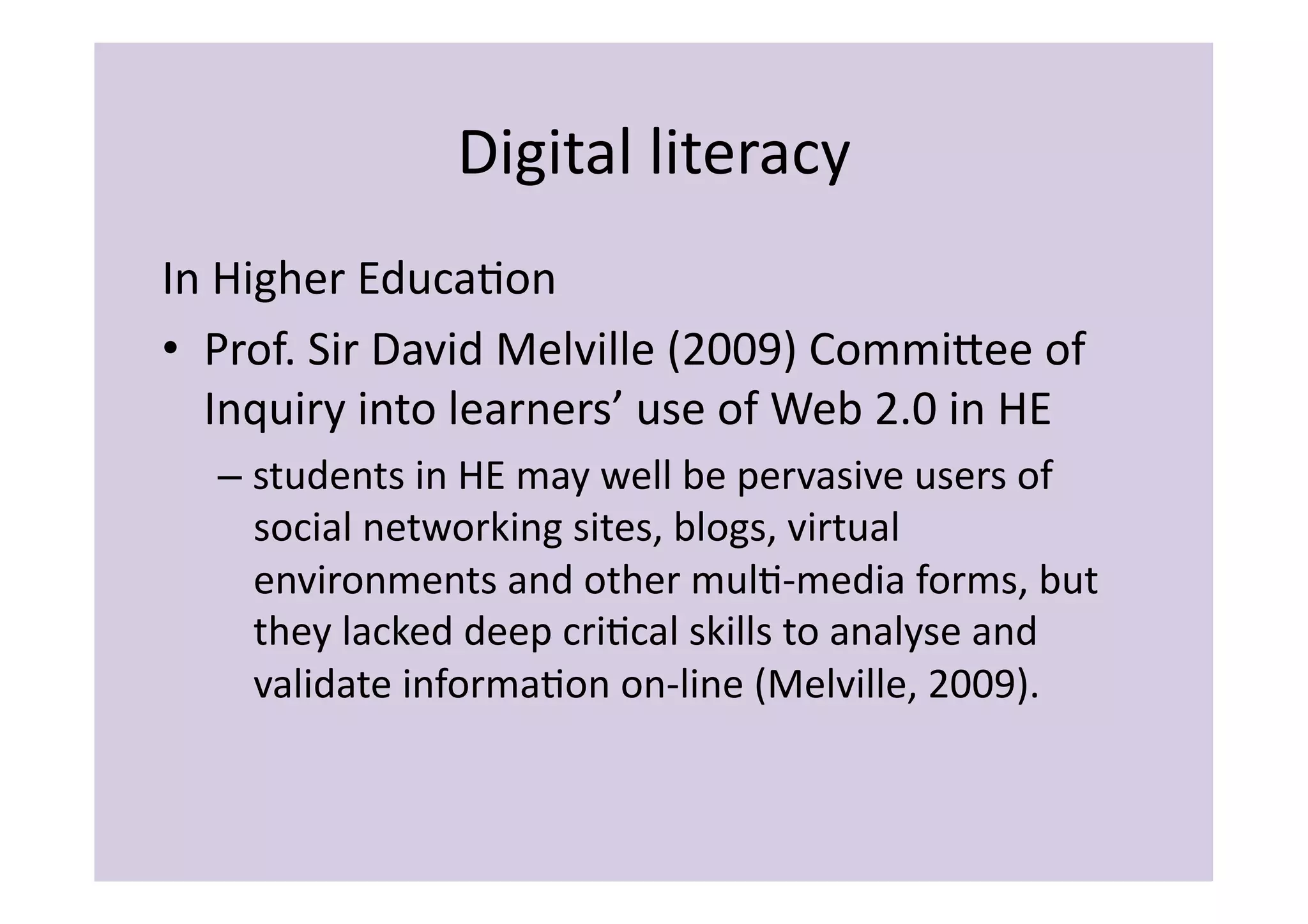Digital	
  literacy	
  
In	
  Higher	
  EducaIon	
  
•  Prof.	
  Sir	
  David	
  Melville	
  (2009)	
  Commiiee	
  of	
  
   Inquiry	
  into	
  learners’	
  use	
  of	
  Web	
  2.0	
  in	
  HE	
  
    –  students	
  in	
  HE	
  may	
  well	
  be	
  pervasive	
  users	
  of	
  
       social	
  networking	
  sites,	
  blogs,	
  virtual	
  
       environments	
  and	
  other	
  mulI-­‐media	
  forms,	
  but	
  
       they	
  lacked	
  deep	
  criIcal	
  skills	
  to	
  analyse	
  and	
  
       validate	
  informaIon	
  on-­‐line	
  (Melville,	
  2009).	
  	
  
 