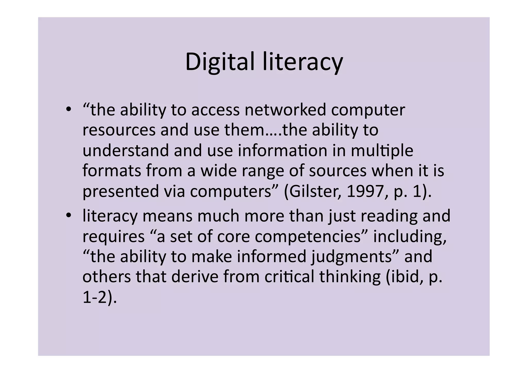 Digital	
  literacy	
  
•  “the	
  ability	
  to	
  access	
  networked	
  computer	
  
   resources	
  and	
  use	
  them….the	
  ability	
  to	
  
   understand	
  and	
  use	
  informaIon	
  in	
  mulIple	
  
   formats	
  from	
  a	
  wide	
  range	
  of	
  sources	
  when	
  it	
  is	
  
   presented	
  via	
  computers”	
  (Gilster,	
  1997,	
  p.	
  1).	
  
•  literacy	
  means	
  much	
  more	
  than	
  just	
  reading	
  and	
  
   requires	
  “a	
  set	
  of	
  core	
  competencies”	
  including,	
  
   “the	
  ability	
  to	
  make	
  informed	
  judgments”	
  and	
  
   others	
  that	
  derive	
  from	
  criIcal	
  thinking	
  (ibid,	
  p.	
  
   1-­‐2).	
  
 