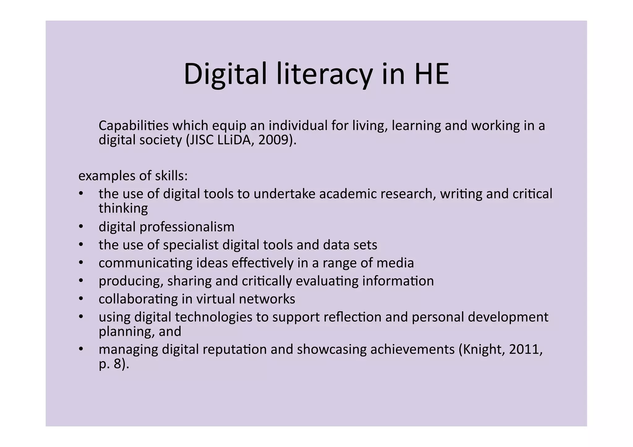 Digital	
  literacy	
  in	
  HE	
  
    	
  CapabiliIes	
  which	
  equip	
  an	
  individual	
  for	
  living,	
  learning	
  and	
  working	
  in	
  a	
  
        digital	
  society	
  (JISC	
  LLiDA,	
  2009).	
  

examples	
  of	
  skills:	
  
•  the	
  use	
  of	
  digital	
  tools	
  to	
  undertake	
  academic	
  research,	
  wriIng	
  and	
  criIcal	
  
   thinking	
  
•  digital	
  professionalism	
  
•  the	
  use	
  of	
  specialist	
  digital	
  tools	
  and	
  data	
  sets	
  
•  communicaIng	
  ideas	
  eﬀecIvely	
  in	
  a	
  range	
  of	
  media	
  
•  producing,	
  sharing	
  and	
  criIcally	
  evaluaIng	
  informaIon	
  
•  collaboraIng	
  in	
  virtual	
  networks	
  
•  using	
  digital	
  technologies	
  to	
  support	
  reﬂecIon	
  and	
  personal	
  development	
  
   planning,	
  and	
  
•  managing	
  digital	
  reputaIon	
  and	
  showcasing	
  achievements	
  (Knight,	
  2011,	
  
   p.	
  8).	
  
 