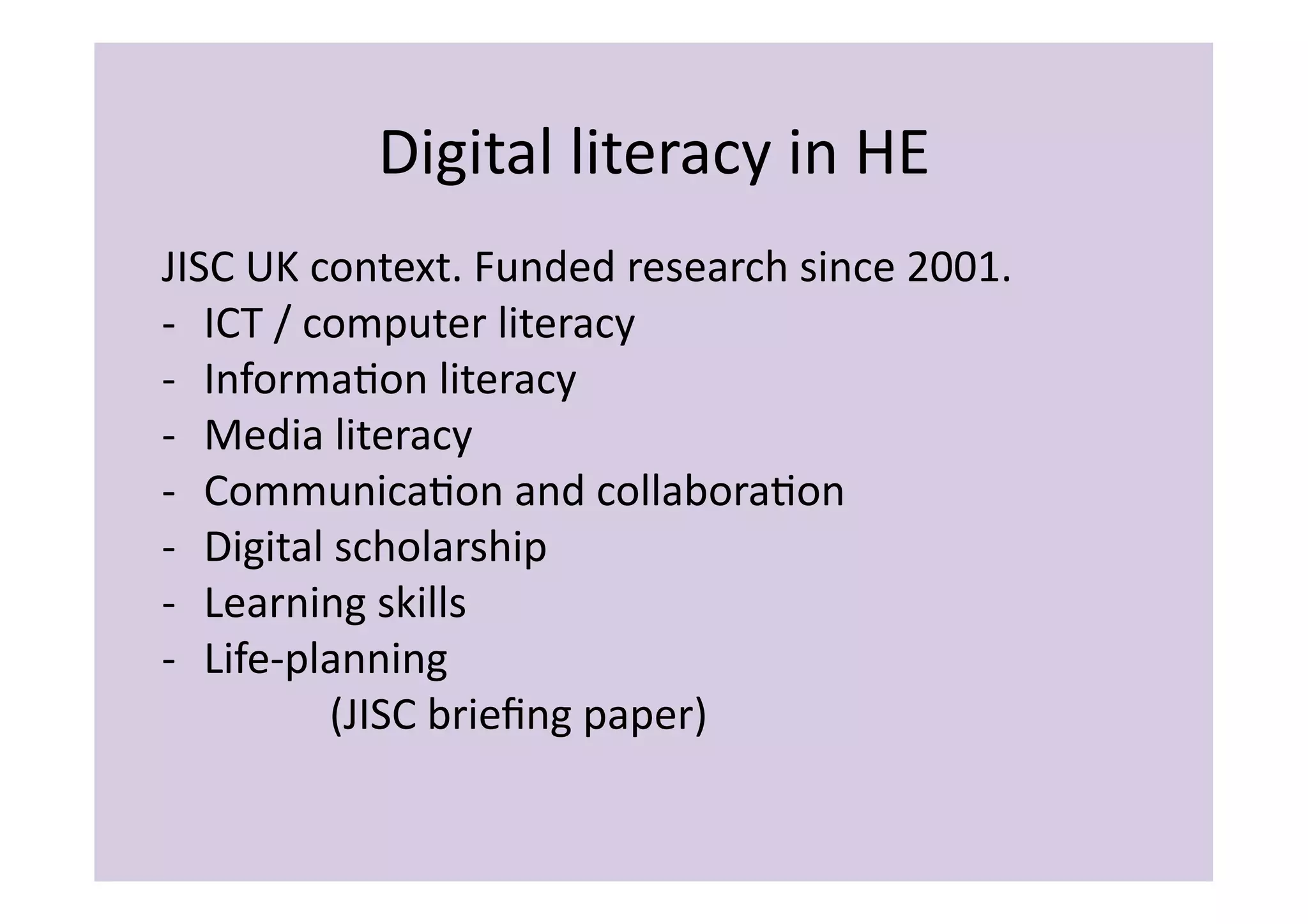 Digital	
  literacy	
  in	
  HE	
  
JISC	
  UK	
  context.	
  Funded	
  research	
  since	
  2001.	
  	
  
-­‐  ICT	
  /	
  computer	
  literacy	
  
-­‐  InformaIon	
  literacy	
  
-­‐  Media	
  literacy	
  
-­‐  CommunicaIon	
  and	
  collaboraIon	
  
-­‐  Digital	
  scholarship	
  
-­‐  Learning	
  skills	
  
-­‐  Life-­‐planning	
  
     	
  	
   	
   	
  (JISC	
  brieﬁng	
  paper)	
  
 