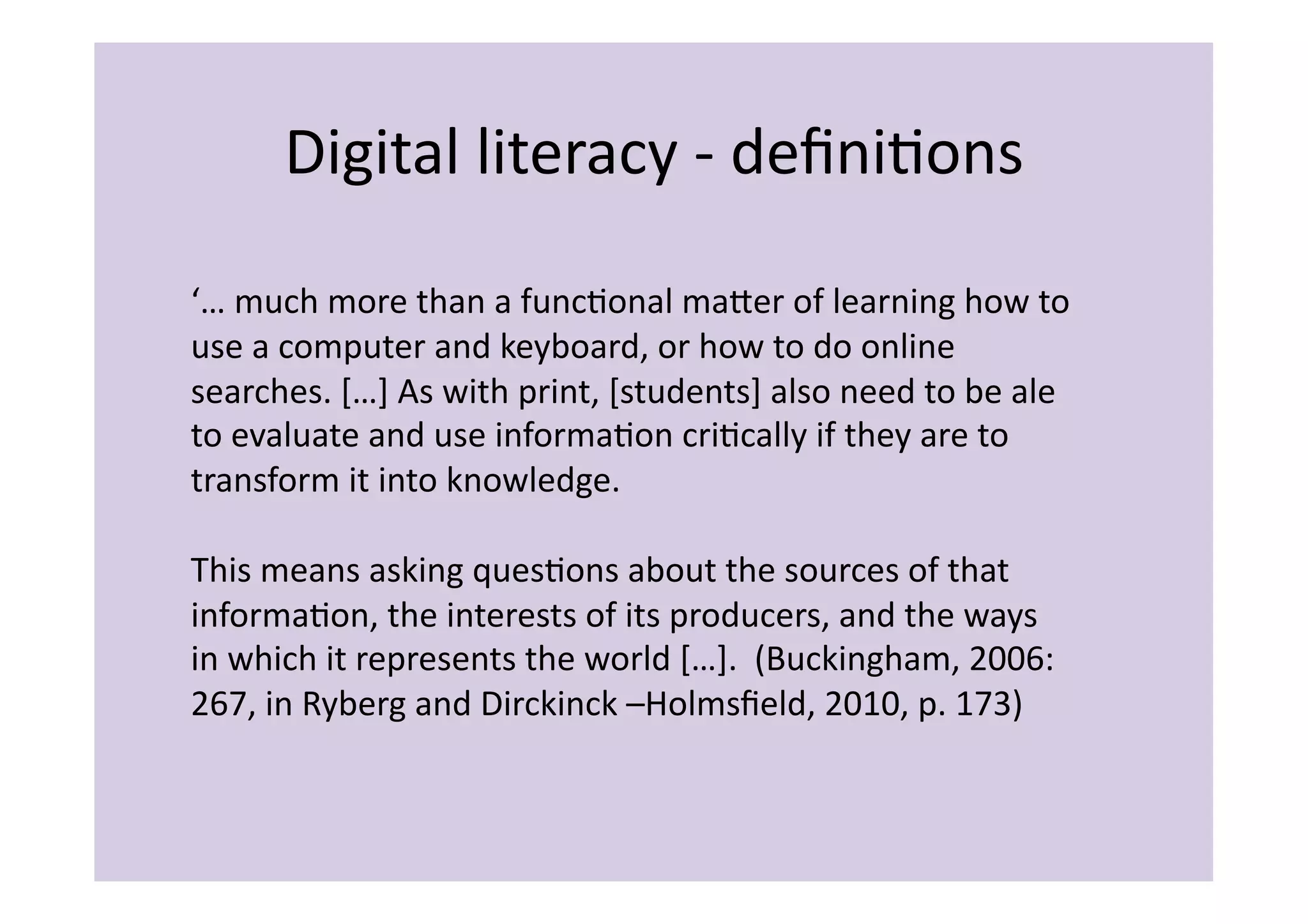 Digital	
  literacy	
  -­‐	
  deﬁniIons	
  

‘…	
  much	
  more	
  than	
  a	
  funcIonal	
  maier	
  of	
  learning	
  how	
  to	
  
use	
  a	
  computer	
  and	
  keyboard,	
  or	
  how	
  to	
  do	
  online	
  
searches.	
  […]	
  As	
  with	
  print,	
  [students]	
  also	
  need	
  to	
  be	
  ale	
  
to	
  evaluate	
  and	
  use	
  informaIon	
  criIcally	
  if	
  they	
  are	
  to	
  
transform	
  it	
  into	
  knowledge.	
  	
  

This	
  means	
  asking	
  quesIons	
  about	
  the	
  sources	
  of	
  that	
  
informaIon,	
  the	
  interests	
  of	
  its	
  producers,	
  and	
  the	
  ways	
  
in	
  which	
  it	
  represents	
  the	
  world	
  […].	
  	
  (Buckingham,	
  2006:	
  
267,	
  in	
  Ryberg	
  and	
  Dirckinck	
  –Holmsﬁeld,	
  2010,	
  p.	
  173)	
  
 