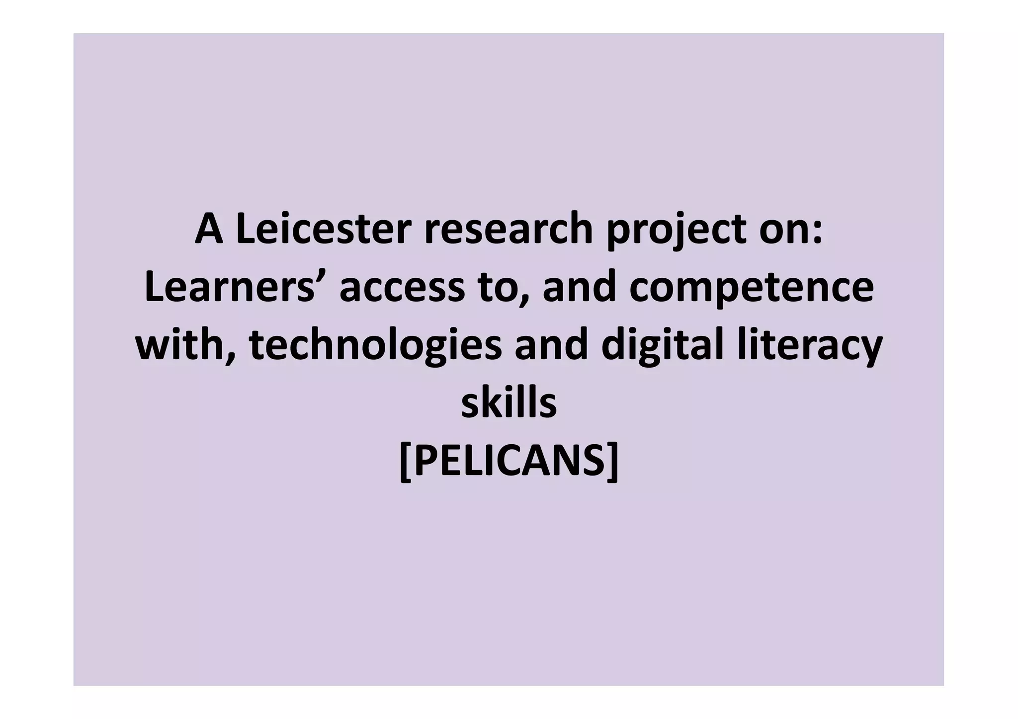 A	
  Leicester	
  research	
  project	
  on:	
  
Learners’	
  access	
  to,	
  and	
  competence	
  
with,	
  technologies	
  and	
  digital	
  literacy	
  
                       skills	
  
                [PELICANS]	
  
 