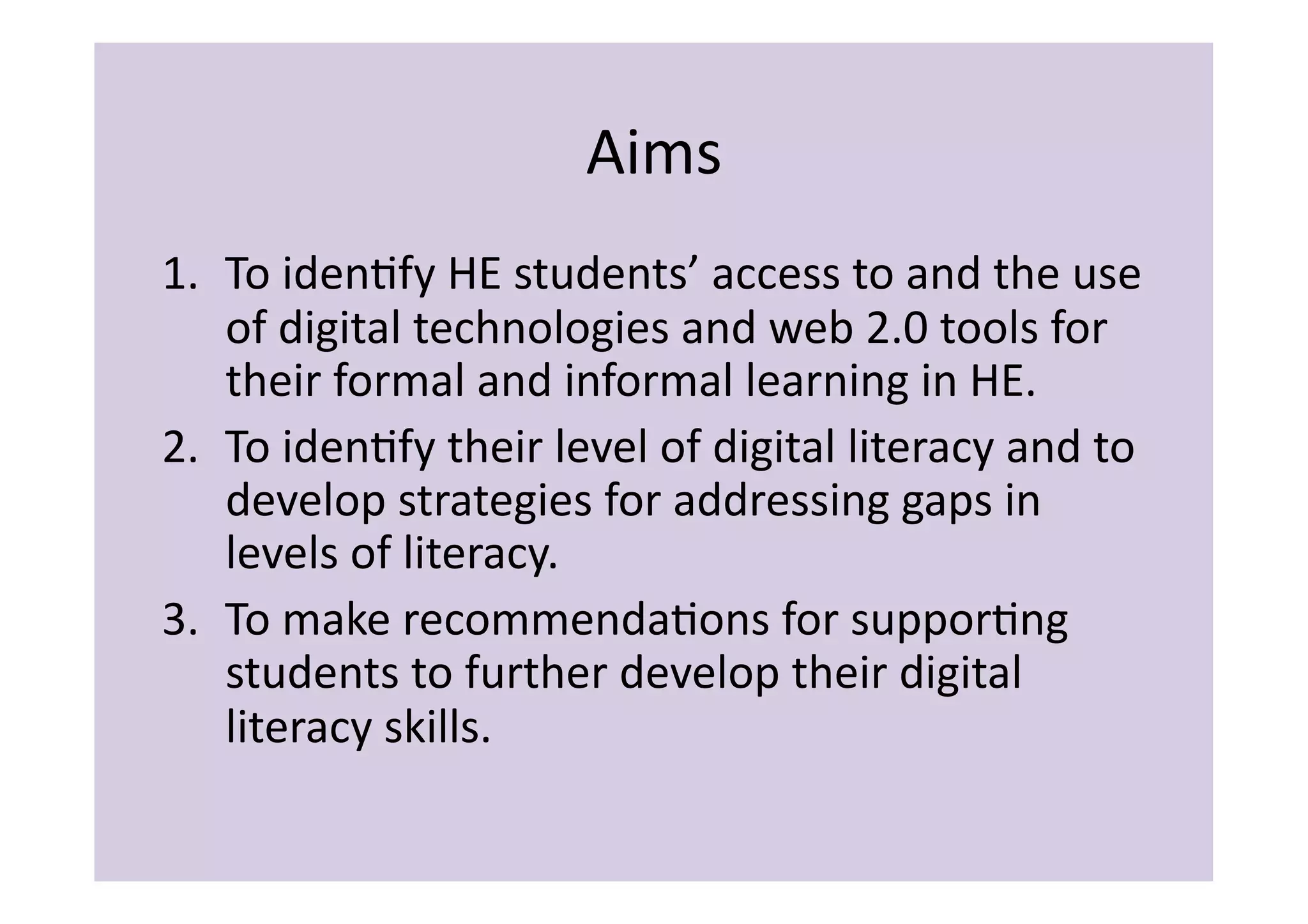 Aims	
  
1.  To	
  idenIfy	
  HE	
  students’	
  access	
  to	
  and	
  the	
  use	
  
    of	
  digital	
  technologies	
  and	
  web	
  2.0	
  tools	
  for	
  
    their	
  formal	
  and	
  informal	
  learning	
  in	
  HE.	
  
2.  To	
  idenIfy	
  their	
  level	
  of	
  digital	
  literacy	
  and	
  to	
  
    develop	
  strategies	
  for	
  addressing	
  gaps	
  in	
  
    levels	
  of	
  literacy.	
  
3.  To	
  make	
  recommendaIons	
  for	
  supporIng	
  
    students	
  to	
  further	
  develop	
  their	
  digital	
  
    literacy	
  skills.	
  
 