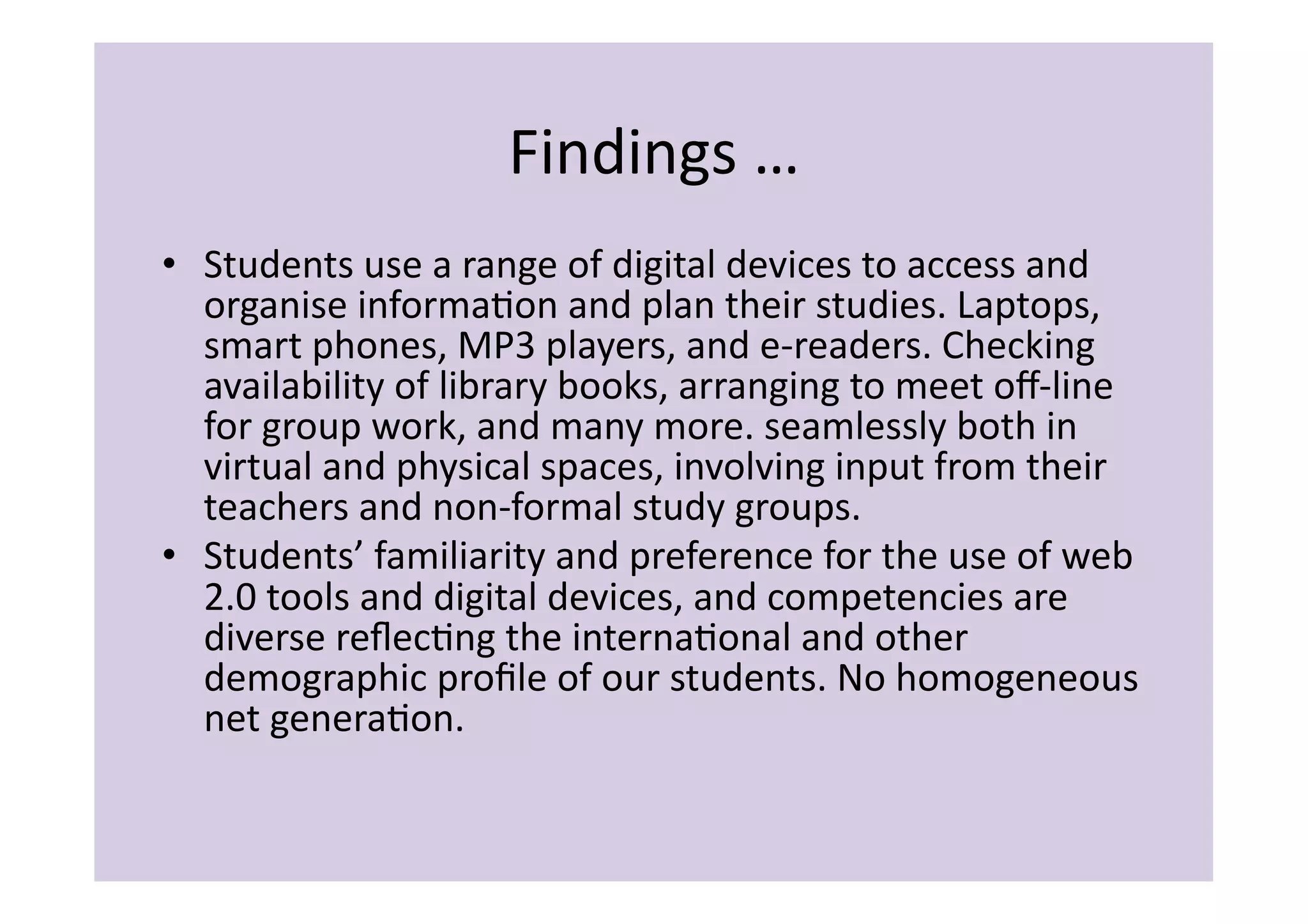 Findings	
  …	
  
•  Students	
  use	
  a	
  range	
  of	
  digital	
  devices	
  to	
  access	
  and	
  
   organise	
  informaIon	
  and	
  plan	
  their	
  studies.	
  Laptops,	
  
   smart	
  phones,	
  MP3	
  players,	
  and	
  e-­‐readers.	
  Checking	
  
   availability	
  of	
  library	
  books,	
  arranging	
  to	
  meet	
  oﬀ-­‐line	
  
   for	
  group	
  work,	
  and	
  many	
  more.	
  seamlessly	
  both	
  in	
  
   virtual	
  and	
  physical	
  spaces,	
  involving	
  input	
  from	
  their	
  
   teachers	
  and	
  non-­‐formal	
  study	
  groups.	
  
•  Students’	
  familiarity	
  and	
  preference	
  for	
  the	
  use	
  of	
  web	
  
   2.0	
  tools	
  and	
  digital	
  devices,	
  and	
  competencies	
  are	
  
   diverse	
  reﬂecIng	
  the	
  internaIonal	
  and	
  other	
  
   demographic	
  proﬁle	
  of	
  our	
  students.	
  No	
  homogeneous	
  
   net	
  generaIon.	
  	
  	
  
 