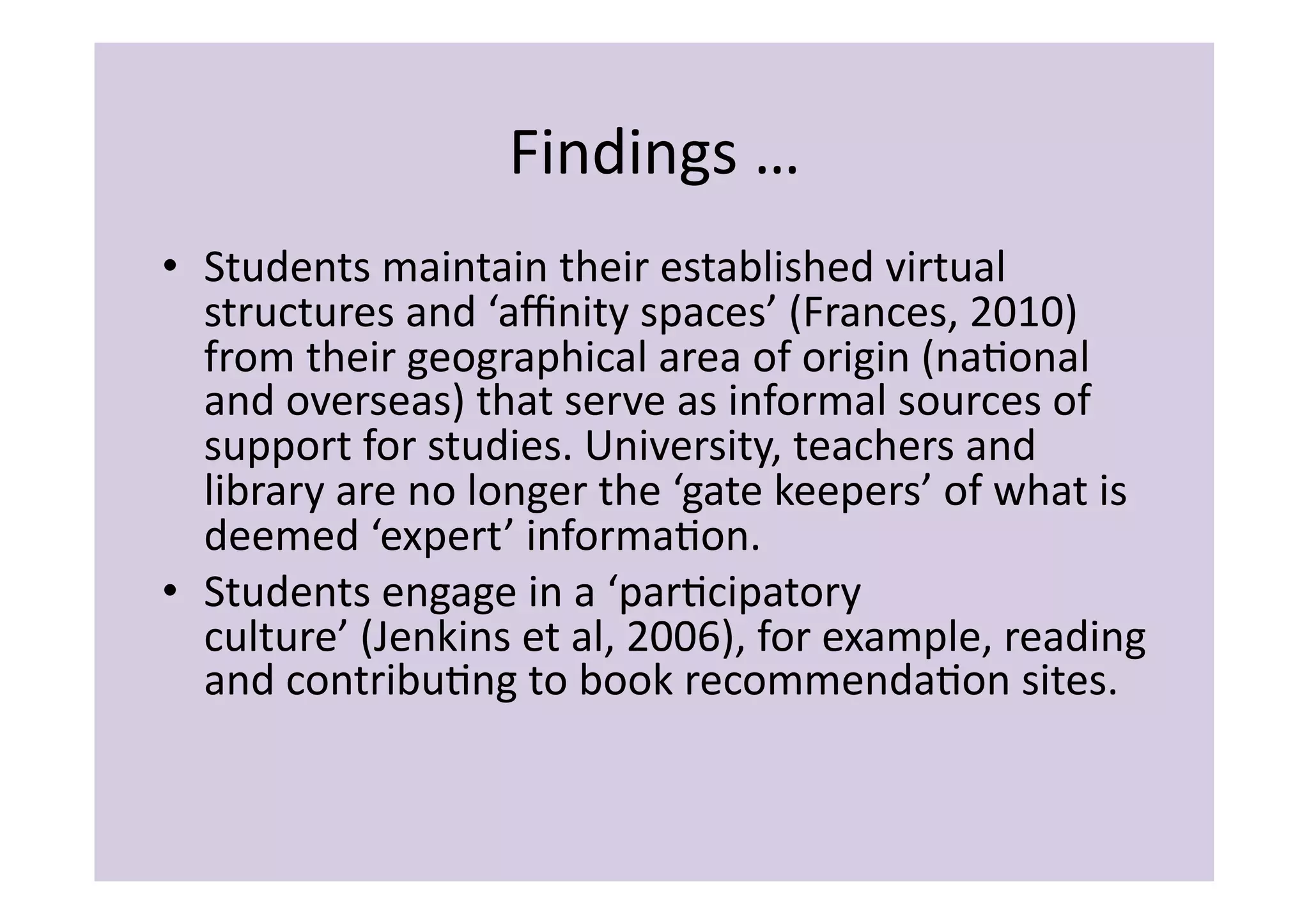 Findings	
  …	
  
•  Students	
  maintain	
  their	
  established	
  virtual	
  
   structures	
  and	
  ‘aﬃnity	
  spaces’	
  (Frances,	
  2010)	
  
   from	
  their	
  geographical	
  area	
  of	
  origin	
  (naIonal	
  
   and	
  overseas)	
  that	
  serve	
  as	
  informal	
  sources	
  of	
  
   support	
  for	
  studies.	
  University,	
  teachers	
  and	
  
   library	
  are	
  no	
  longer	
  the	
  ‘gate	
  keepers’	
  of	
  what	
  is	
  
   deemed	
  ‘expert’	
  informaIon.	
  
•  Students	
  engage	
  in	
  a	
  ‘parIcipatory	
  
   culture’	
  (Jenkins	
  et	
  al,	
  2006),	
  for	
  example,	
  reading	
  
   and	
  contribuIng	
  to	
  book	
  recommendaIon	
  sites.	
  	
  
 