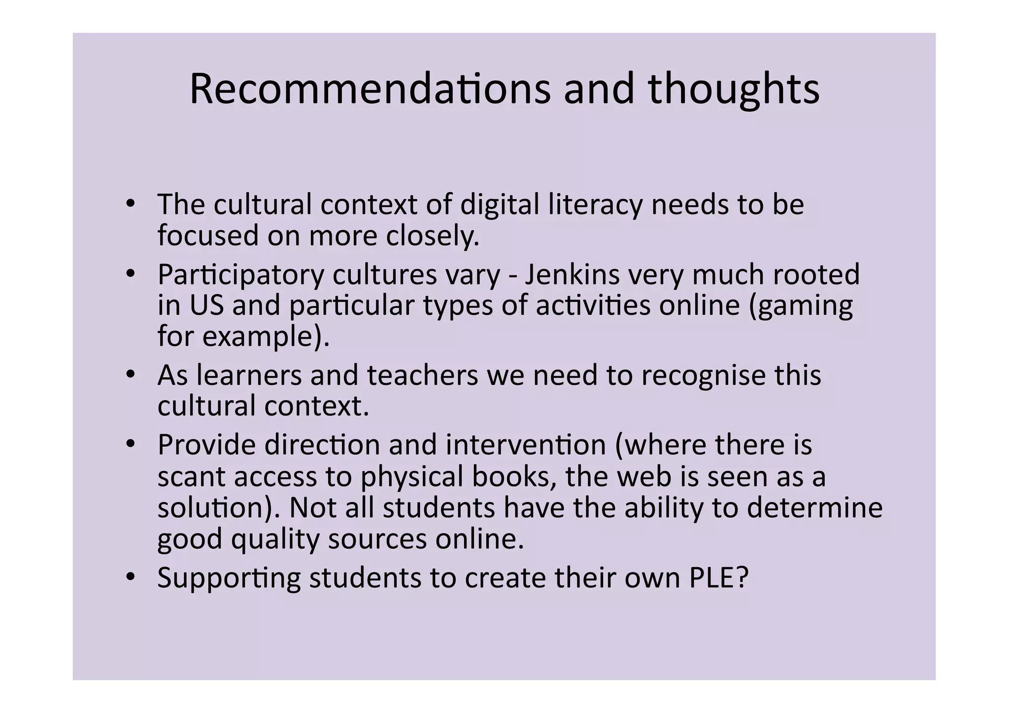 RecommendaIons	
  and	
  thoughts	
  

•  The	
  cultural	
  context	
  of	
  digital	
  literacy	
  needs	
  to	
  be	
  
   focused	
  on	
  more	
  closely.	
  
•  ParIcipatory	
  cultures	
  vary	
  -­‐	
  Jenkins	
  very	
  much	
  rooted	
  
   in	
  US	
  and	
  parIcular	
  types	
  of	
  acIviIes	
  online	
  (gaming	
  
   for	
  example).	
  
•  As	
  learners	
  and	
  teachers	
  we	
  need	
  to	
  recognise	
  this	
  
   cultural	
  context.	
  
•  Provide	
  direcIon	
  and	
  intervenIon	
  (where	
  there	
  is	
  
   scant	
  access	
  to	
  physical	
  books,	
  the	
  web	
  is	
  seen	
  as	
  a	
  
   soluIon).	
  Not	
  all	
  students	
  have	
  the	
  ability	
  to	
  determine	
  
   good	
  quality	
  sources	
  online.	
  
•  SupporIng	
  students	
  to	
  create	
  their	
  own	
  PLE?	
  
 