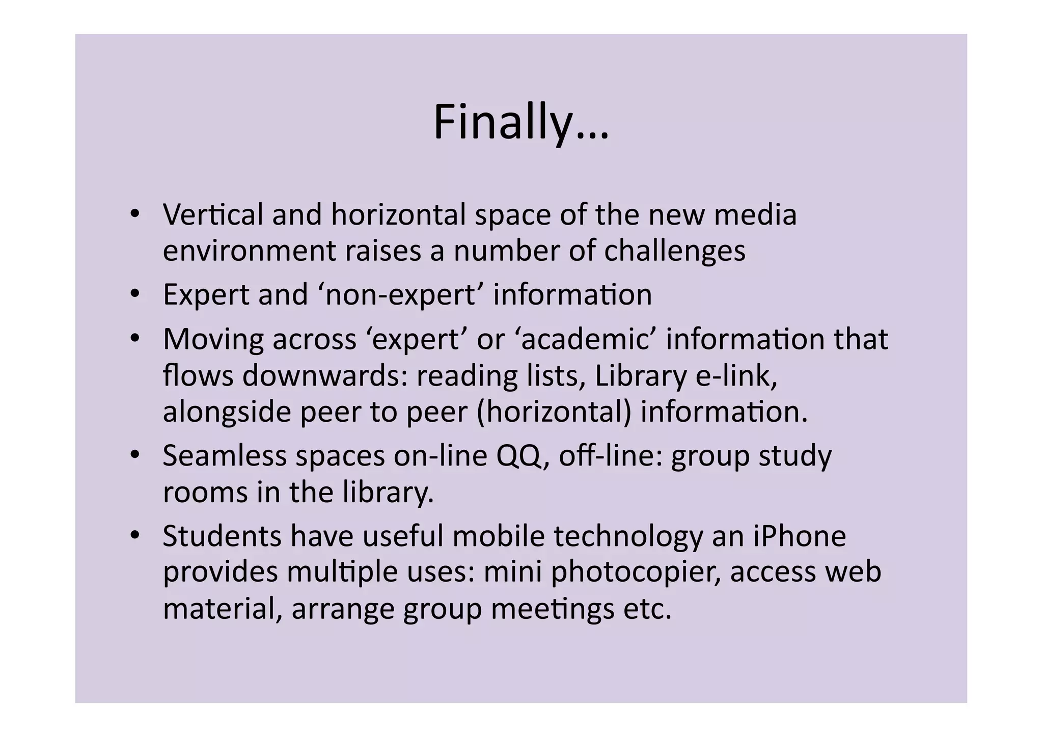 Finally…	
  
•  VerIcal	
  and	
  horizontal	
  space	
  of	
  the	
  new	
  media	
  
   environment	
  raises	
  a	
  number	
  of	
  challenges	
  
•  Expert	
  and	
  ‘non-­‐expert’	
  informaIon	
  
•  Moving	
  across	
  ‘expert’	
  or	
  ‘academic’	
  informaIon	
  that	
  
   ﬂows	
  downwards:	
  reading	
  lists,	
  Library	
  e-­‐link,	
  
   alongside	
  peer	
  to	
  peer	
  (horizontal)	
  informaIon.	
  
•  Seamless	
  spaces	
  on-­‐line	
  QQ,	
  oﬀ-­‐line:	
  group	
  study	
  
   rooms	
  in	
  the	
  library.	
  
•  Students	
  have	
  useful	
  mobile	
  technology	
  an	
  iPhone	
  
   provides	
  mulIple	
  uses:	
  mini	
  photocopier,	
  access	
  web	
  
   material,	
  arrange	
  group	
  meeIngs	
  etc.	
  
 