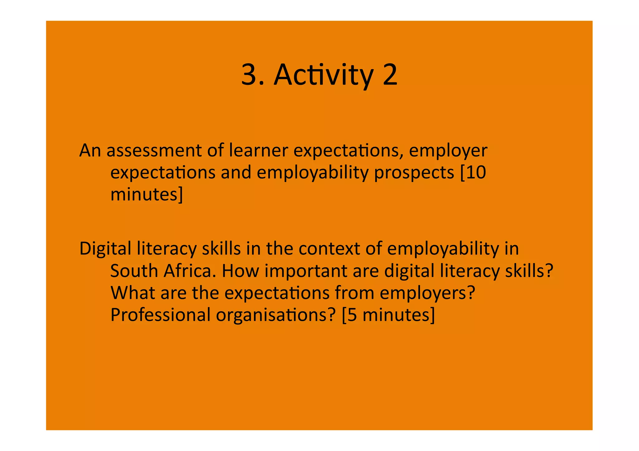 3.	
  AcIvity	
  2	
  

An	
  assessment	
  of	
  learner	
  expectaIons,	
  employer	
  
      expectaIons	
  and	
  employability	
  prospects	
  [10	
  
      minutes]	
  

Digital	
  literacy	
  skills	
  in	
  the	
  context	
  of	
  employability	
  in	
  
    South	
  Africa.	
  How	
  important	
  are	
  digital	
  literacy	
  skills?	
  
    What	
  are	
  the	
  expectaIons	
  from	
  employers?	
  
    Professional	
  organisaIons?	
  [5	
  minutes]	
  
 