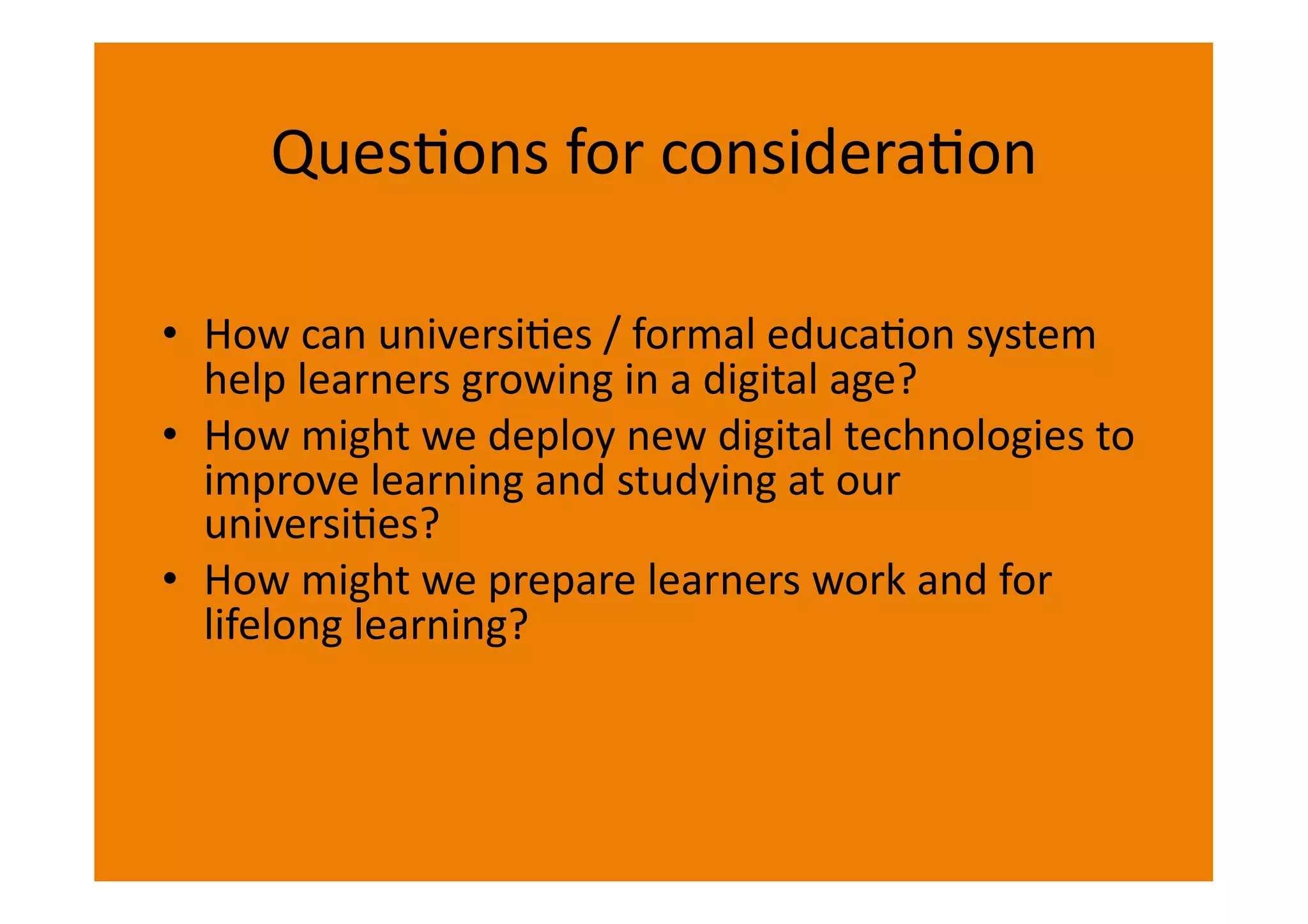QuesIons	
  for	
  consideraIon	
  

•  How	
  can	
  universiIes	
  /	
  formal	
  educaIon	
  system	
  
   help	
  learners	
  growing	
  in	
  a	
  digital	
  age?	
  
•  How	
  might	
  we	
  deploy	
  new	
  digital	
  technologies	
  to	
  
   improve	
  learning	
  and	
  studying	
  at	
  our	
  
   universiIes?	
  
•  How	
  might	
  we	
  prepare	
  learners	
  work	
  and	
  for	
  
   lifelong	
  learning?	
  
 