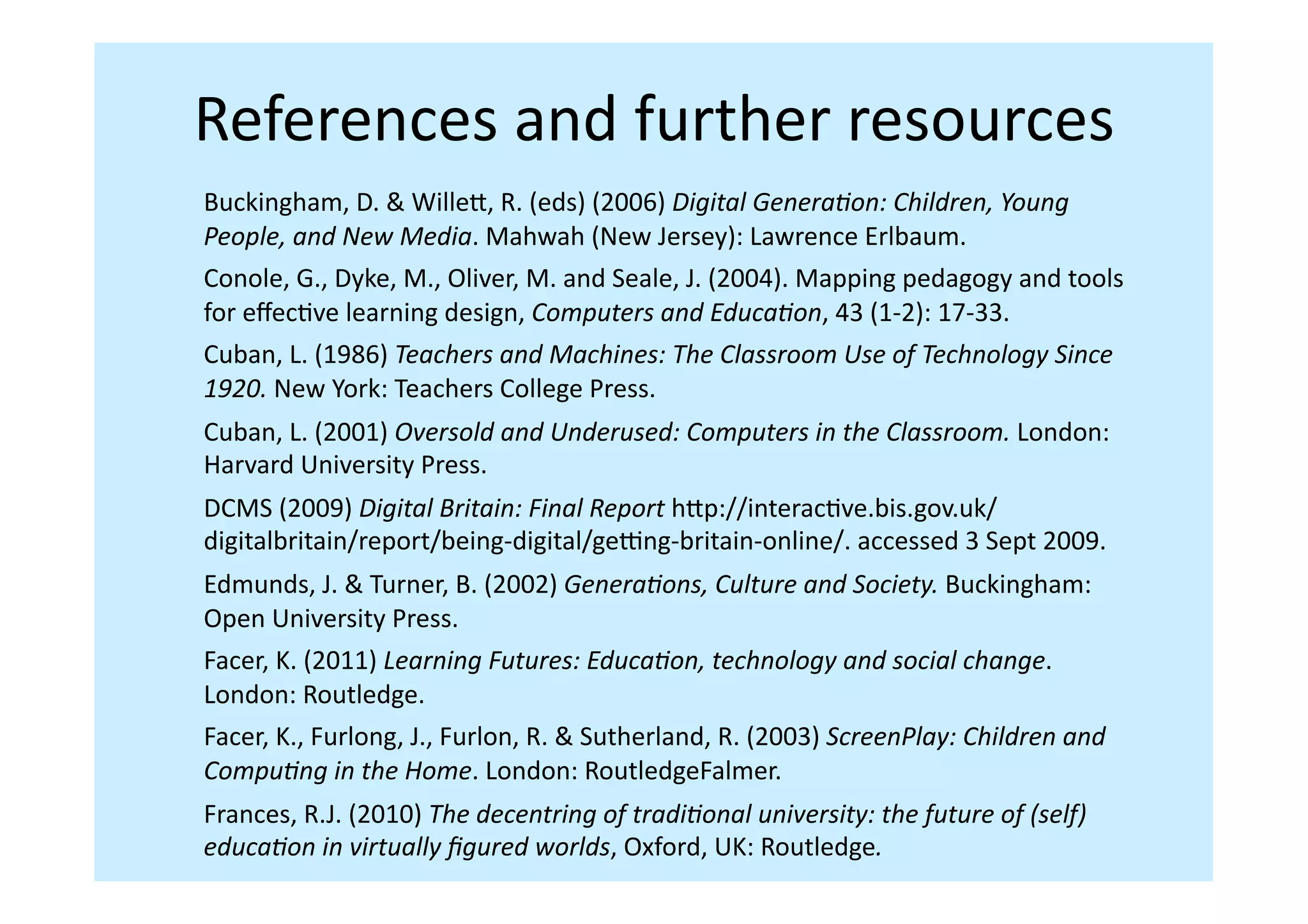 References	
  and	
  further	
  resources	
  
Buckingham,	
  D.	
  &	
  Willei,	
  R.	
  (eds)	
  (2006)	
  Digital	
  Genera,on:	
  Children,	
  Young	
  
People,	
  and	
  New	
  Media.	
  Mahwah	
  (New	
  Jersey):	
  Lawrence	
  Erlbaum.	
  	
  
Conole,	
  G.,	
  Dyke,	
  M.,	
  Oliver,	
  M.	
  and	
  Seale,	
  J.	
  (2004).	
  Mapping	
  pedagogy	
  and	
  tools	
  
for	
  eﬀecIve	
  learning	
  design,	
  Computers	
  and	
  Educa,on,	
  43	
  (1-­‐2):	
  17-­‐33.	
  
Cuban,	
  L.	
  (1986)	
  Teachers	
  and	
  Machines:	
  The	
  Classroom	
  Use	
  of	
  Technology	
  Since	
  
1920.	
  New	
  York:	
  Teachers	
  College	
  Press.	
  	
  
Cuban,	
  L.	
  (2001)	
  Oversold	
  and	
  Underused:	
  Computers	
  in	
  the	
  Classroom.	
  London:	
  
Harvard	
  University	
  Press.	
  	
  
DCMS	
  (2009)	
  Digital	
  Britain:	
  Final	
  Report	
  hip://interacIve.bis.gov.uk/
digitalbritain/report/being-­‐digital/ge€ng-­‐britain-­‐online/.	
  accessed	
  3	
  Sept	
  2009.	
  
Edmunds,	
  J.	
  &	
  Turner,	
  B.	
  (2002)	
  Genera,ons,	
  Culture	
  and	
  Society.	
  Buckingham:	
  
Open	
  University	
  Press.	
  	
  
Facer,	
  K.	
  (2011)	
  Learning	
  Futures:	
  Educa,on,	
  technology	
  and	
  social	
  change.	
  
London:	
  Routledge.	
  	
  
Facer,	
  K.,	
  Furlong,	
  J.,	
  Furlon,	
  R.	
  &	
  Sutherland,	
  R.	
  (2003)	
  ScreenPlay:	
  Children	
  and	
  
Compu,ng	
  in	
  the	
  Home.	
  London:	
  RoutledgeFalmer.	
  
Frances,	
  R.J.	
  (2010)	
  The	
  decentring	
  of	
  tradi,onal	
  university:	
  the	
  future	
  of	
  (self)	
  
educa,on	
  in	
  virtually	
  ﬁgured	
  worlds,	
  Oxford,	
  UK:	
  Routledge.	
  	
  
 