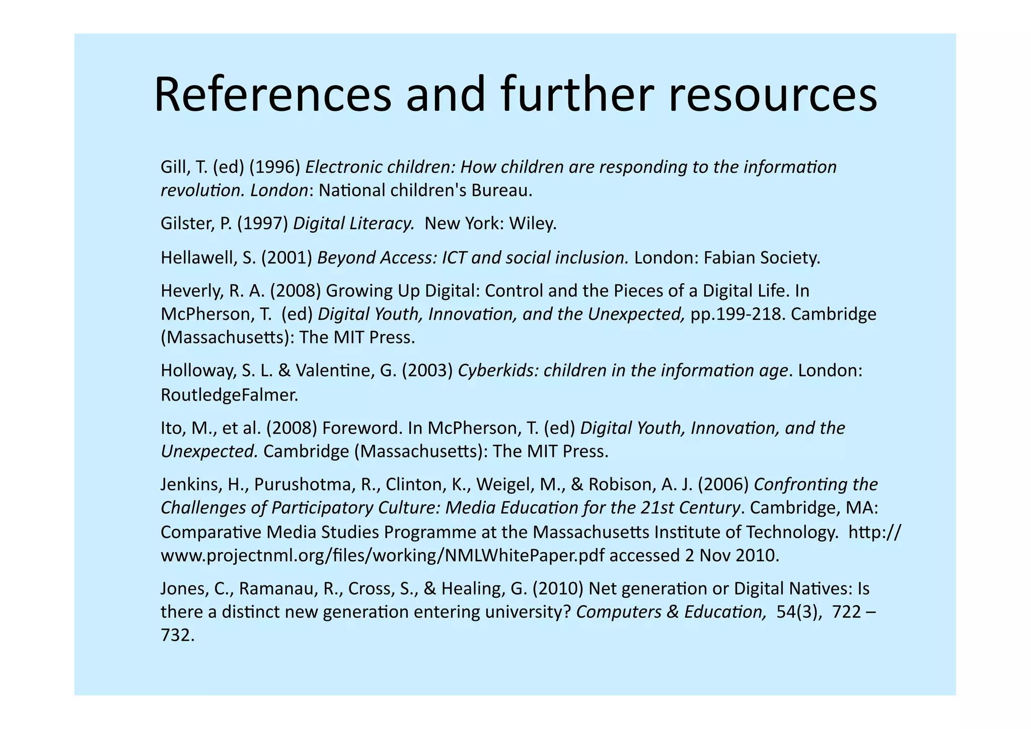 References	
  and	
  further	
  resources	
  
Gill,	
  T.	
  (ed)	
  (1996)	
  Electronic	
  children:	
  How	
  children	
  are	
  responding	
  to	
  the	
  informa,on	
  
revolu,on.	
  London:	
  NaIonal	
  children's	
  Bureau.	
  
Gilster,	
  P.	
  (1997)	
  Digital	
  Literacy.	
  	
  New	
  York:	
  Wiley.	
  
Hellawell,	
  S.	
  (2001)	
  Beyond	
  Access:	
  ICT	
  and	
  social	
  inclusion.	
  London:	
  Fabian	
  Society.	
  	
  
Heverly,	
  R.	
  A.	
  (2008)	
  Growing	
  Up	
  Digital:	
  Control	
  and	
  the	
  Pieces	
  of	
  a	
  Digital	
  Life.	
  In	
  	
  
McPherson,	
  T.	
  	
  (ed)	
  Digital	
  Youth,	
  Innova,on,	
  and	
  the	
  Unexpected,	
  pp.199-­‐218.	
  Cambridge	
  
(Massachuseis):	
  The	
  MIT	
  Press.	
  
Holloway,	
  S.	
  L.	
  &	
  ValenIne,	
  G.	
  (2003)	
  Cyberkids:	
  children	
  in	
  the	
  informa,on	
  age.	
  London:	
  
RoutledgeFalmer.	
  	
  
Ito,	
  M.,	
  et	
  al.	
  (2008)	
  Foreword.	
  In	
  McPherson,	
  T.	
  (ed)	
  Digital	
  Youth,	
  Innova,on,	
  and	
  the	
  
Unexpected.	
  Cambridge	
  (Massachuseis):	
  The	
  MIT	
  Press.	
  	
  
Jenkins,	
  H.,	
  Purushotma,	
  R.,	
  Clinton,	
  K.,	
  Weigel,	
  M.,	
  &	
  Robison,	
  A.	
  J.	
  (2006)	
  Confron,ng	
  the	
  
Challenges	
  of	
  Par,cipatory	
  Culture:	
  Media	
  Educa,on	
  for	
  the	
  21st	
  Century.	
  Cambridge,	
  MA:	
  
ComparaIve	
  Media	
  Studies	
  Programme	
  at	
  the	
  Massachuseis	
  InsItute	
  of	
  Technology.	
  	
  hip://
www.projectnml.org/ﬁles/working/NMLWhitePaper.pdf	
  accessed	
  2	
  Nov	
  2010.	
  	
  
Jones,	
  C.,	
  Ramanau,	
  R.,	
  Cross,	
  S.,	
  &	
  Healing,	
  G.	
  (2010)	
  Net	
  generaIon	
  or	
  Digital	
  NaIves:	
  Is	
  
there	
  a	
  disInct	
  new	
  generaIon	
  entering	
  university?	
  Computers	
  &	
  Educa,on,	
  	
  54(3),	
  	
  722	
  –	
  
732.	
  
 