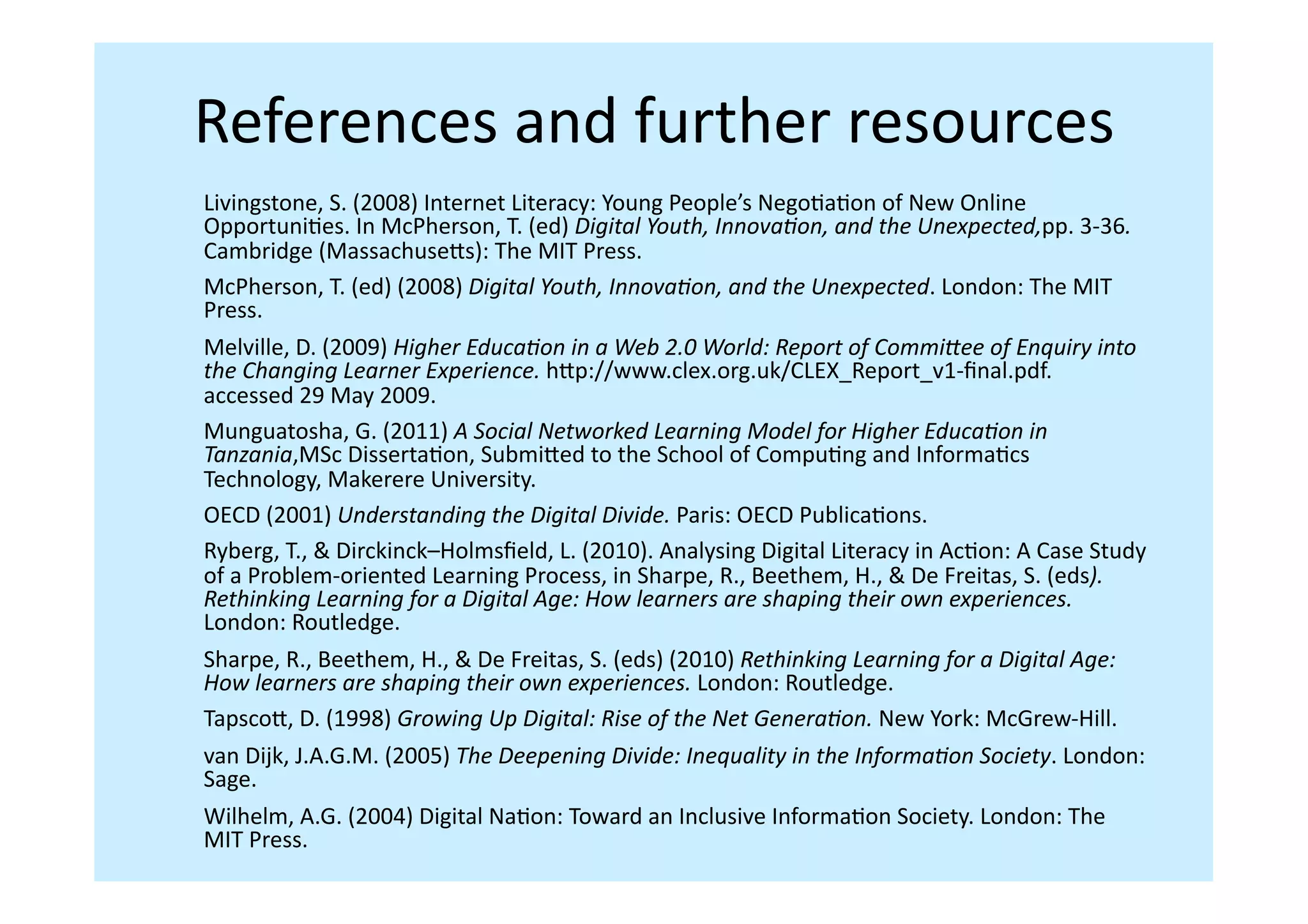 References	
  and	
  further	
  resources	
  
Livingstone,	
  S.	
  (2008)	
  Internet	
  Literacy:	
  Young	
  People’s	
  NegoIaIon	
  of	
  New	
  Online	
  
OpportuniIes.	
  In	
  McPherson,	
  T.	
  (ed)	
  Digital	
  Youth,	
  Innova,on,	
  and	
  the	
  Unexpected,pp.	
  3-­‐36.	
  
Cambridge	
  (Massachuseis):	
  The	
  MIT	
  Press.	
  	
  
McPherson,	
  T.	
  (ed)	
  (2008)	
  Digital	
  Youth,	
  Innova,on,	
  and	
  the	
  Unexpected.	
  London:	
  The	
  MIT	
  
Press.	
  	
  
Melville,	
  D.	
  (2009)	
  Higher	
  Educa,on	
  in	
  a	
  Web	
  2.0	
  World:	
  Report	
  of	
  CommiYee	
  of	
  Enquiry	
  into	
  
the	
  Changing	
  Learner	
  Experience.	
  hip://www.clex.org.uk/CLEX_Report_v1-­‐ﬁnal.pdf.	
  
accessed	
  29	
  May	
  2009.	
  
Munguatosha,	
  G.	
  (2011)	
  A	
  Social	
  Networked	
  Learning	
  Model	
  for	
  Higher	
  Educa,on	
  in	
  
Tanzania,MSc	
  DissertaIon,	
  Submiied	
  to	
  the	
  School	
  of	
  CompuIng	
  and	
  InformaIcs	
  
Technology,	
  Makerere	
  University.	
  	
  
OECD	
  (2001)	
  Understanding	
  the	
  Digital	
  Divide.	
  Paris:	
  OECD	
  PublicaIons.	
  
Ryberg,	
  T.,	
  &	
  Dirckinck–Holmsﬁeld,	
  L.	
  (2010).	
  Analysing	
  Digital	
  Literacy	
  in	
  AcIon:	
  A	
  Case	
  Study	
  
of	
  a	
  Problem-­‐oriented	
  Learning	
  Process,	
  in	
  Sharpe,	
  R.,	
  Beethem,	
  H.,	
  &	
  De	
  Freitas,	
  S.	
  (eds).	
  
Rethinking	
  Learning	
  for	
  a	
  Digital	
  Age:	
  How	
  learners	
  are	
  shaping	
  their	
  own	
  experiences.	
  
London:	
  Routledge.	
  
Sharpe,	
  R.,	
  Beethem,	
  H.,	
  &	
  De	
  Freitas,	
  S.	
  (eds)	
  (2010)	
  Rethinking	
  Learning	
  for	
  a	
  Digital	
  Age:	
  
How	
  learners	
  are	
  shaping	
  their	
  own	
  experiences.	
  London:	
  Routledge.	
  
Tapscoi,	
  D.	
  (1998)	
  Growing	
  Up	
  Digital:	
  Rise	
  of	
  the	
  Net	
  Genera,on.	
  New	
  York:	
  McGrew-­‐Hill.	
  
van	
  Dijk,	
  J.A.G.M.	
  (2005)	
  The	
  Deepening	
  Divide:	
  Inequality	
  in	
  the	
  Informa,on	
  Society.	
  London:	
  
Sage.	
  
Wilhelm,	
  A.G.	
  (2004)	
  Digital	
  NaIon:	
  Toward	
  an	
  Inclusive	
  InformaIon	
  Society.	
  London:	
  The	
  
MIT	
  Press.	
  	
  
 