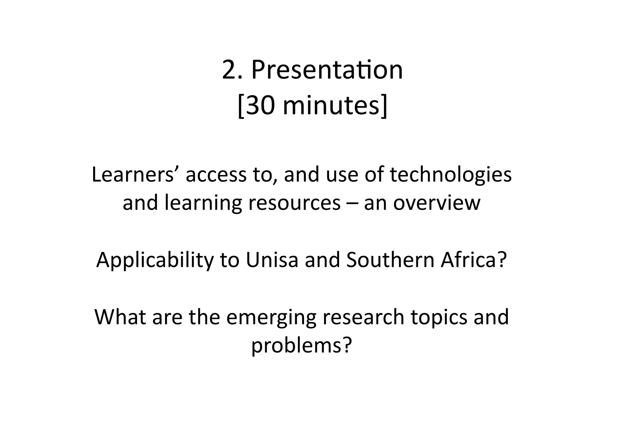 2.	
  PresentaIon	
  
                     [30	
  minutes]	
  

Learners’	
  access	
  to,	
  and	
  use	
  of	
  technologies	
  
   and	
  learning	
  resources	
  –	
  an	
  overview	
  

Applicability	
  to	
  Unisa	
  and	
  Southern	
  Africa?	
  

What	
  are	
  the	
  emerging	
  research	
  topics	
  and	
  
                        problems?	
  	
  
 