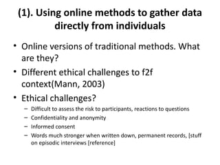 (1). Using online methods to gather data
          directly from individuals
• Online versions of traditional methods. What
  are they?
• Different ethical challenges to f2f
  context(Mann, 2003)
• Ethical challenges?
  –   Difficult to assess the risk to participants, reactions to questions
  –   Confidentiality and anonymity
  –   Informed consent
  –   Words much stronger when written down, permanent records, [stuff
      on episodic interviews [reference]
 