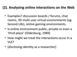 (2). Analysing online interactions on the Web

 • Examples? discussion boards / forums, chat
   rooms, 3D multi user virtual environments (eg.
   Second Life), online gaming environments.
 • Is online environment public, private or even a
   ‘third place’ (Oldenburg, 1989)
 • How might we treat the interactions occur in a
   VLE?
 • [disclosing identity as a researcher]
 