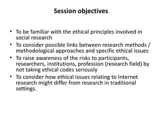 Session objectives

• To be familiar with the ethical principles involved in
  social research
• To consider possible links between research methods /
  methodological approaches and specific ethical issues
• To raise awareness of the risks to participants,
  researchers, institutions, profession (research field) by
  not taking ethical codes seriously
• To consider how ethical issues relating to Internet
  research might differ from research in traditional
  settings.
 