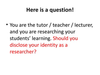 Here is a question!

• You are the tutor / teacher / lecturer,
  and you are researching your
  students’ learning. Should you
  disclose your identity as a
  researcher?
 