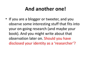 And another one!
• If you are a blogger or tweeter, and you
  observe some interesting stuff that fits into
  your on-going research (and maybe your
  book). And you might write about that
  observation later on. Should you have
  disclosed your identity as a ‘researcher’?
 