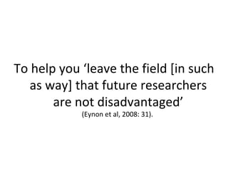To help you ‘leave the field [in such
   as way] that future researchers
       are not disadvantaged’
            (Eynon et al, 2008: 31).
 