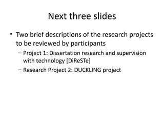 Next three slides
• Two brief descriptions of the research projects
  to be reviewed by participants
  – Project 1: Dissertation research and supervision
    with technology [DiReSTe]
  – Research Project 2: DUCKLING project
 