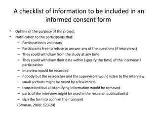 A checklist of information to be included in an
                informed consent form
•   Outline of the purpose of the project
•   Notification to the participants that:
     – Participation is voluntary
     – Participants free to refuse to answer any of the questions (if interviews)
     – They could withdraw from the study at any time
     – They could withdraw their data within [specify the time] of the interview /
        participation
     – interview would be recorded
     – nobody but the researcher and the supervisors would listen to the interview
     – small sections might be heard by a few others
     – transcribed but all identifying information would be removed
     – parts of the interview might be used in the research publication(s)
     – sign the form to confirm their consent
     (Bryman, 2008: 123-24)
 