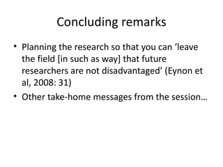 Concluding remarks
• Planning the research so that you can ‘leave
  the field [in such as way] that future
  researchers are not disadvantaged’ (Eynon et
  al, 2008: 31)
• Other take-home messages from the session…
 