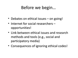 Before we begin…

• Debates on ethical issues – on going!
• Internet for social researchers –
  opportunities!
• Link between ethical issues and research
  methods and tools (e.g., social and
  participatory media)
• Consequences of ignoring ethical codes!
 
