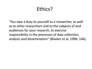 Ethics?

“You owe a duty to yourself as a researcher, as well
as to other researchers and to the subjects of and
audiences for your research, to exercise
responsibility in the processes of data collection,
analysis and dissemination” (Blaxter et al, 1996: 146).
 