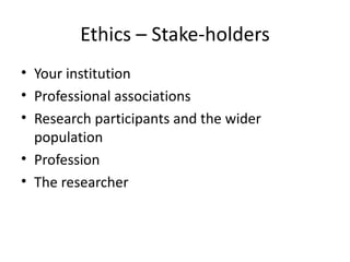 Ethics – Stake-holders
• Your institution
• Professional associations
• Research participants and the wider
  population
• Profession
• The researcher
 