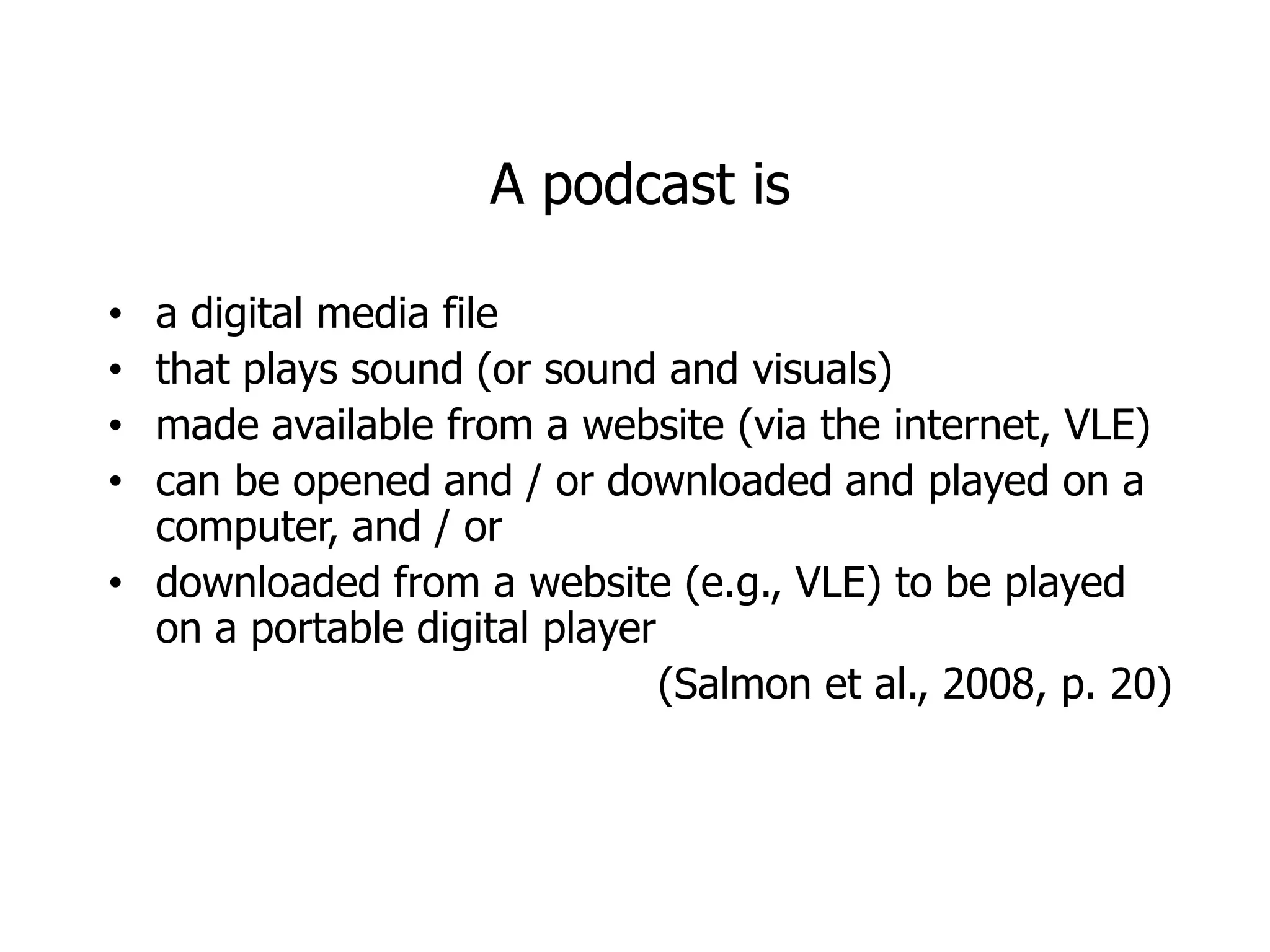 A podcast is

• a digital media file
• that plays sound (or sound and visuals)
• made available from a website (via the internet, VLE)
• can be opened and / or downloaded and played on a
  computer, and / or
• downloaded from a website (e.g., VLE) to be played
  on a portable digital player
                               (Salmon et al., 2008, p. 20)
 
