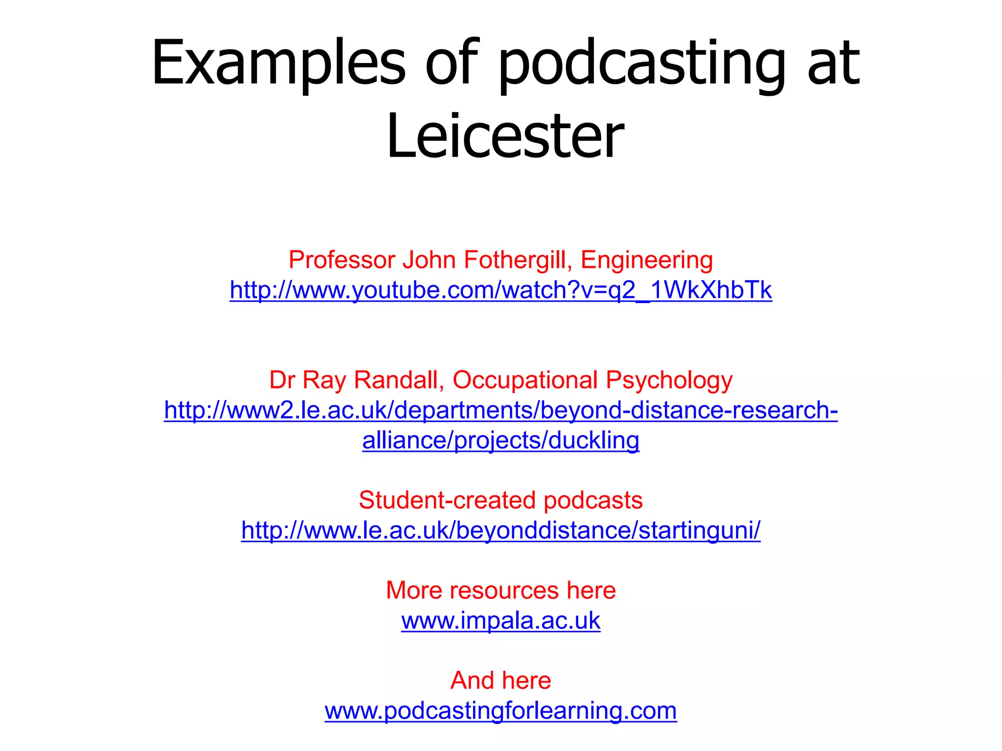 Examples of podcasting at
       Leicester
           Professor John Fothergill, Engineering
     http://www.youtube.com/watch?v=q2_1WkXhbTk


         Dr Ray Randall, Occupational Psychology
http://www2.le.ac.uk/departments/beyond-distance-research-
                  alliance/projects/duckling

                Student-created podcasts
      http://www.le.ac.uk/beyonddistance/startinguni/

                   More resources here
                    www.impala.ac.uk

                      And here
             www.podcastingforlearning.com
 