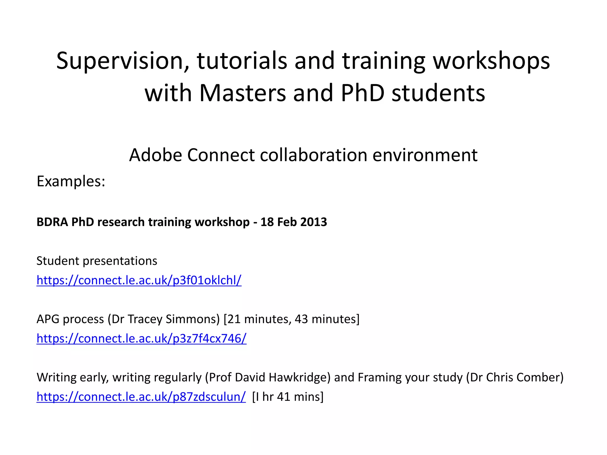 Supervision, tutorials and training workshops
           with Masters and PhD students

                Adobe Connect collaboration environment
Examples:

BDRA PhD research training workshop - 18 Feb 2013

Student presentations
https://connect.le.ac.uk/p3f01oklchl/

APG process (Dr Tracey Simmons) [21 minutes, 43 minutes]
https://connect.le.ac.uk/p3z7f4cx746/

Writing early, writing regularly (Prof David Hawkridge) and Framing your study (Dr Chris Comber)
https://connect.le.ac.uk/p87zdsculun/ [I hr 41 mins]
 