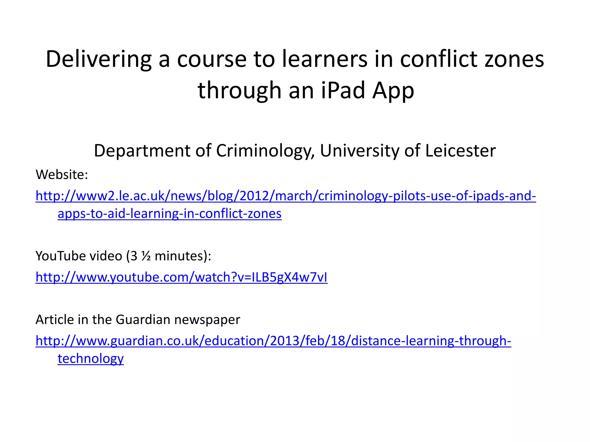 Delivering a course to learners in conflict zones
                through an iPad App

         Department of Criminology, University of Leicester
Website:
http://www2.le.ac.uk/news/blog/2012/march/criminology-pilots-use-of-ipads-and-
    apps-to-aid-learning-in-conflict-zones

YouTube video (3 ½ minutes):
http://www.youtube.com/watch?v=ILB5gX4w7vI

Article in the Guardian newspaper
http://www.guardian.co.uk/education/2013/feb/18/distance-learning-through-
    technology
 