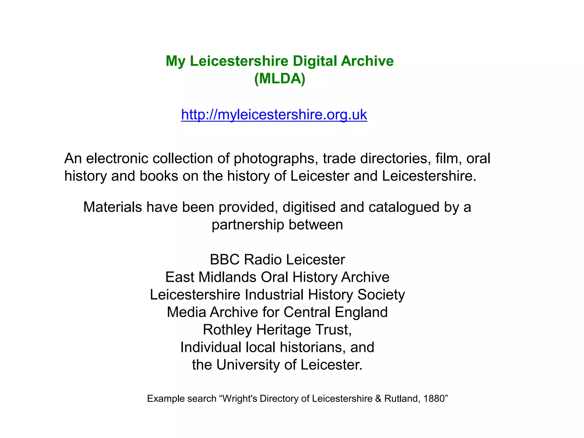 My Leicestershire Digital Archive
                             (MLDA)

                    http://myleicestershire.org.uk


An electronic collection of photographs, trade directories, film, oral
history and books on the history of Leicester and Leicestershire.

   Materials have been provided, digitised and catalogued by a
                      partnership between

                       BBC Radio Leicester
                East Midlands Oral History Archive
              Leicestershire Industrial History Society
                Media Archive for Central England
                      Rothley Heritage Trust,
                  Individual local historians, and
                    the University of Leicester.

             Example search “Wright's Directory of Leicestershire & Rutland, 1880”
 