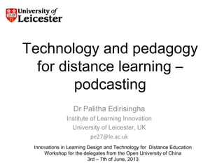 Technology and pedagogy
for distance learning –
podcasting
Dr Palitha Edirisingha
Institute of Learning Innovation
University of Leicester, UK
pe27@le.ac.uk
Innovations in Learning Design and Technology for Distance Education
Workshop for the delegates from the Open University of China
3rd – 7th of June, 2013
 