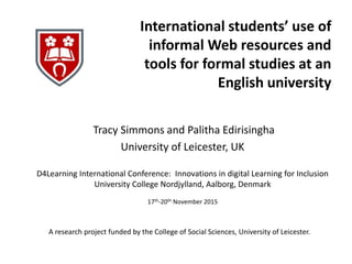 International students’ use of
informal Web resources and
tools for formal studies at an
English university
Tracy Simmons and Palitha Edirisingha
University of Leicester, UK
A research project funded by the College of Social Sciences, University of Leicester.
D4Learning International Conference: Innovations in digital Learning for Inclusion
University College Nordjylland, Aalborg, Denmark
17th-20th November 2015
 