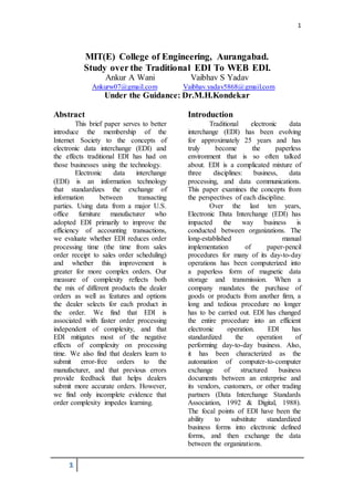 1
1
MIT(E) College of Engineering, Aurangabad.
Study over the Traditional EDI To WEB EDI.
Ankur A Wani Vaibhav S Yadav
Ankurw07@gmail.com Vaibhav.yadav5868@gmail.com
Under the Guidance: Dr.M.H.Kondekar
Abstract
This brief paper serves to better
introduce the membership of the
Internet Society to the concepts of
electronic data interchange (EDI) and
the effects traditional EDI has had on
those businesses using the technology.
Electronic data interchange
(EDI) is an information technology
that standardizes the exchange of
information between transacting
parties. Using data from a major U.S.
office furniture manufacturer who
adopted EDI primarily to improve the
efficiency of accounting transactions,
we evaluate whether EDI reduces order
processing time (the time from sales
order receipt to sales order scheduling)
and whether this improvement is
greater for more complex orders. Our
measure of complexity reflects both
the mix of different products the dealer
orders as well as features and options
the dealer selects for each product in
the order. We find that EDI is
associated with faster order processing
independent of complexity, and that
EDI mitigates most of the negative
effects of complexity on processing
time. We also find that dealers learn to
submit error-free orders to the
manufacturer, and that previous errors
provide feedback that helps dealers
submit more accurate orders. However,
we find only incomplete evidence that
order complexity impedes learning.
Introduction
Traditional electronic data
interchange (EDI) has been evolving
for approximately 25 years and has
truly become the paperless
environment that is so often talked
about. EDI is a complicated mixture of
three disciplines: business, data
processing, and data communications.
This paper examines the concepts from
the perspectives of each discipline.
Over the last ten years,
Electronic Data Interchange (EDI) has
impacted the way business is
conducted between organizations. The
long-established manual
implementation of paper-pencil
procedures for many of its day-to-day
operations has been computerized into
a paperless form of magnetic data
storage and transmission. When a
company mandates the purchase of
goods or products from another firm, a
long and tedious procedure no longer
has to be carried out. EDI has changed
the entire procedure into an efficient
electronic operation. EDI has
standardized the operation of
performing day-to-day business. Also,
it has been characterized as the
automation of computer-to-computer
exchange of structured business
documents between an enterprise and
its vendors, customers, or other trading
partners (Data Interchange Standards
Association, 1992 & Digital, 1988).
The focal points of EDI have been the
ability to substitute standardized
business forms into electronic defined
forms, and then exchange the data
between the organizations.
 