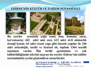 EDİRNE’NİN KÜLTÜR VE TURİZM POTANSİYELİ
Bu eserler arasında çoğu cami, han, hamam, çarşı,
kervansaray 442 adet anıt eser, 613 adet sivil mimarlık
örneği konut, 63 adet resmi yapı gibi önemli yapılar ile 246
adet arkeolojik, tarihi ve kentsel sit, toplam 1364 tescilli
taşınmaz vardır. İlin tarihi geçmişinin ve çok
kültürlülüğünün izlerini taşıyan bu eserler Edirne’nin kültür
turizmindeki yerini güçlendiren unsurlardır.
 