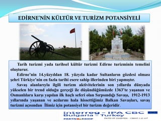EDİRNE’NİN KÜLTÜR VE TURİZM POTANSİYELİ
Tarih turizmi yada tarihsel kültür turizmi Edirne turizminin temelini
oluşturur.
Edirne’nin 14.yüzyıldan 18. yüzyıla kadar Sultanların gözdesi olması
şehri Türkiye’nin en fazla tarihi esere sahip illerinden biri yapmıştır.
Savaş alanlarıyla ilgili turizm aktivitelerinin son yıllarda dünyada
yükselen bir trend olduğu gerçeği ile düşündüğümüzde 1363’te yaşanan ve
Osmanlılara karşı yapılan ilk haçlı seferi olan Sırpsındığı Savaşı, 1912-1913
yıllarında yaşanan ve acılarını hala hissettiğimiz Balkan Savaşları, savaş
turizmi açısından İlimiz için potansiyel bir turizm değeridir.
 