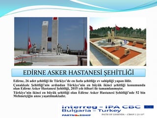EDİRNE ASKER HASTANESİ ŞEHİTLİĞİ
Edirne, 26 adet şehitliği ile Türkiye’de en fazla şehitliğe ev sahipliği yapan ildir.
Çanakkale Şehitliği’nin ardından Türkiye’nin en büyük ikinci şehitliği konumunda
olan Edirne Asker Hastanesi Şehitliği, 2015 yılı itibari ile tamamlanmıştır.
Türkiye’nin ikinci en büyük şehitliği olan Edirne Asker Hastanesi Şehitliği’nde 52 bin
Mehmetçiğin anısı yaşatılmaktadır.
 