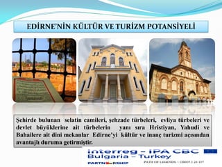 EDİRNE’NİN KÜLTÜR VE TURİZM POTANSİYELİ
Şehirde bulunan selatin camileri, şehzade türbeleri, evliya türbeleri ve
devlet büyüklerine ait türbelerin yanı sıra Hristiyan, Yahudi ve
Bahailere ait dini mekanlar Edirne’yi kültür ve inanç turizmi açısından
avantajlı duruma getirmiştir.
 