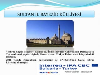SULTAN II. BAYEZİD KÜLLİYESİ
"Edirne Sağlık Müzesi", Edirne'de, İkinci Beyazıt Külliyesi'nin Darüşşifa ve
Tıp medresesi yapıları içinde hizmet veren, Trakya Üniversitesi bünyesindeki
müzedir.
2016 yılında gerçekleşen başvurumuz ile UNESCO’nun Geçici Miras
Listesine alınmıştır.
 