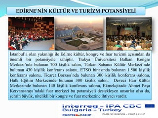 EDİRNE’NİN KÜLTÜR VE TURİZM POTANSİYELİ
İstanbul’a olan yakınlığı ile Edirne kültür, kongre ve fuar turizmi açısından da
önemli bir potansiyele sahiptir. Trakya Üniversitesi Balkan Kongre
Merkezi’nde bulunan 700 kişilik salon, Türkan Sabancı Kültür Merkezi’nde
bulunan 430 kişilik konferans salonu, ETSO binasında bulunan 1.500 kişilik
konferans salonu, Ticaret Borsası’nda bulunan 300 kişilik konferans salonu,
Halk Eğitim Merkezinde bulunan 300 kişilik salon, Deveci Han Kültür
Merkezinde bulunan 140 kişilik konferans salonu, Ekmekçizade Ahmet Paşa
Kervansarayı’ndaki fuar merkezi bu potansiyeli destekleyen unsurlar olsa da,
şehrin büyük, nitelikli bir kongre ve fuar merkezine ihtiyacı vardır.
 