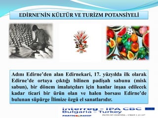 EDİRNE’NİN KÜLTÜR VE TURİZM POTANSİYELİ
Adını Edirne’den alan Edirnekari, 17. yüzyılda ilk olarak
Edirne’de ortaya çıktığı bilinen padişah sabunu (misk
sabun), bir dönem imalatçıları için hanlar inşaa edilecek
kadar ticari bir ürün olan ve halen borsası Edirne’de
bulunan süpürge İlimize özgü el sanatlarıdır.
 