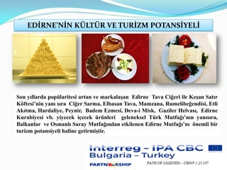 EDİRNE’NİN KÜLTÜR VE TURİZM POTANSİYELİ
Son yıllarda popülaritesi artan ve markalaşan Edirne Tava Ciğeri ile Keşan Satır
Köftesi’nin yanı sıra Ciğer Sarma, Elbasan Tava, Mamzana, Rumelibeğendisi, Etli
Akıtma, Hardaliye, Peynir, Badem Ezmesi, Deva-i Misk, Gaziler Helvası, Edirne
Kurabiyesi vb. yiyecek içecek ürünleri geleneksel Türk Mutfağı’nın yanısıra,
Balkanlar ve Osmanlı Saray Mutfağından etkilenen Edirne Mutfağı’nı önemli bir
turizm potansiyeli haline getirmiştir.
 