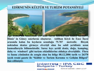 EDİRNE’NİN KÜLTÜR VE TURİZM POTANSİYELİ
Ege Denizi’nin kuzeyinde yer alan Saroz Körfezi’nin Kuzey kıyıları ,
İlimiz’ in Güney sınırlarını oluşturur. Adilhan Köyü ile Enez İlçesi
arasında kalan bu kıyıların uzunluğu 75.787 metredir. Birçok
noktadan denize girmeye elverişli olan bu sahil şeridimiz uzun
kumsallarıyla bilinmektedir. Saroz kıyı şeridi deniz, doğa, kamping,
dalış ve windsurf gibi turizm etkinliklerine oldukça elverişlidir. Flora
ve fauna yönünden de zengin olan bu bölge 08.12.2006 tarih ve 26370
sayılı resmi gazete ile “Kültür ve Turizm Koruma ve Gelişim Bölgesi”
ilan edilmiştir.
 