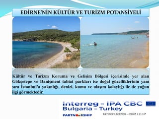 EDİRNE’NİN KÜLTÜR VE TURİZM POTANSİYELİ
Kültür ve Turizm Koruma ve Gelişim Bölgesi içerisinde yer alan
Gökçetepe ve Danişment tabiat parkları ise doğal güzelliklerinin yanı
sıra İstanbul’a yakınlığı, denizi, kumu ve ulaşım kolaylığı ile de yoğun
ilgi görmektedir.
 