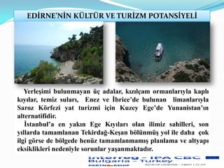 EDİRNE’NİN KÜLTÜR VE TURİZM POTANSİYELİ
Yerleşimi bulunmayan üç adalar, kızılçam ormanlarıyla kaplı
kıyılar, temiz suları, Enez ve İbrice’de bulunan limanlarıyla
Saroz Körfezi yat turizmi için Kuzey Ege’de Yunanistan’ın
alternatifidir.
İstanbul’a en yakın Ege Kıyıları olan ilimiz sahilleri, son
yıllarda tamamlanan Tekirdağ-Keşan bölünmüş yol ile daha çok
ilgi görse de bölgede henüz tamamlanmamış planlama ve altyapı
eksiklikleri nedeniyle sorunlar yaşanmaktadır.
 